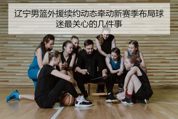 辽宁男篮外援续约动态牵动新赛季布局球迷最关心的几件事